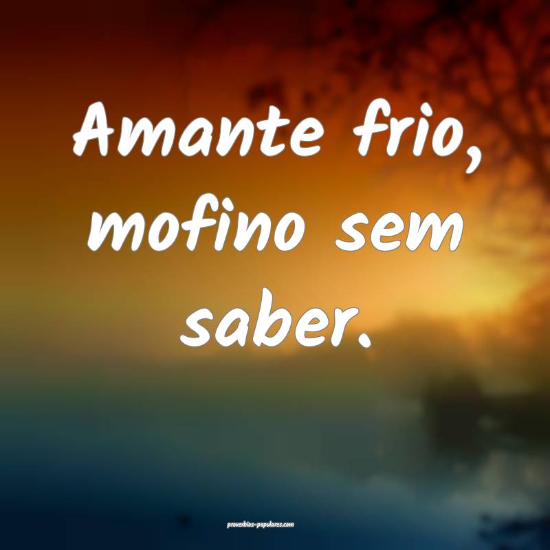 Amante frio, mofino sem saber.
...
