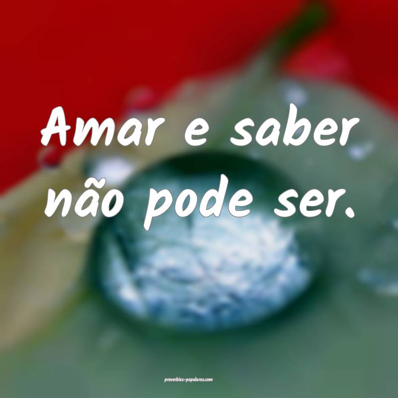 Amar e saber não pode ser.
...