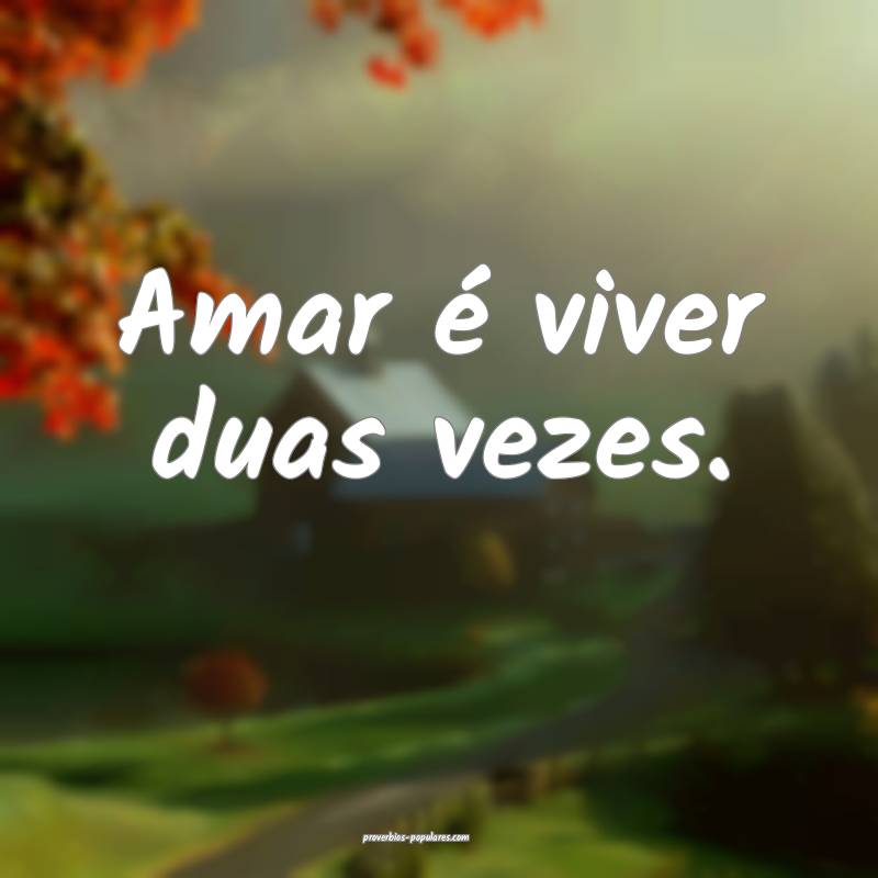 Amar é viver duas vezes.
 ...
