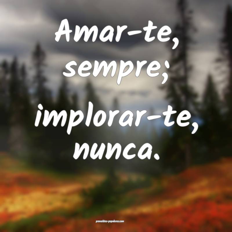 Amar-te, sempre; implorar-te, nunca.
 ...
