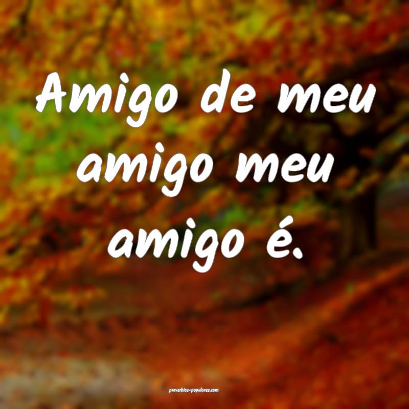 Amigo de meu amigo meu amigo é.
...