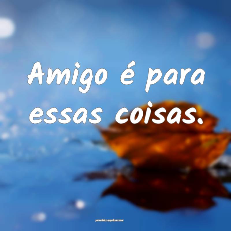 Amigo é para essas coisas.
 ...