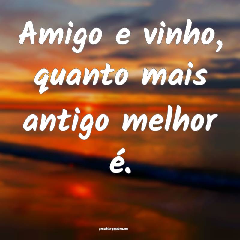 Amigo e vinho, quanto mais antigo melhor é.
...