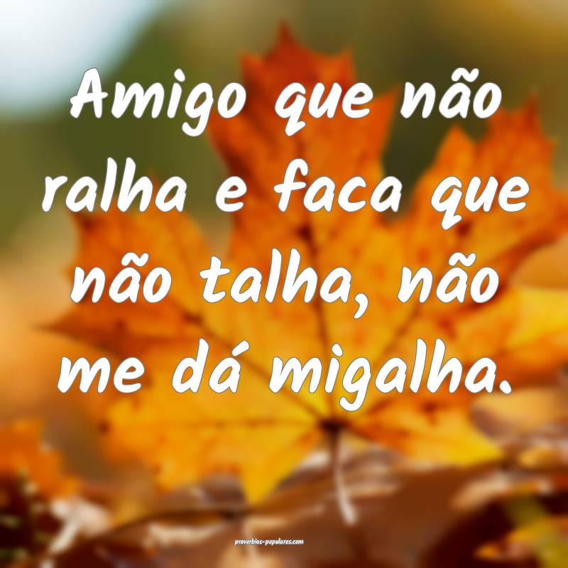 Amigo que não ralha e faca que não talha, não me dá migalha.
...