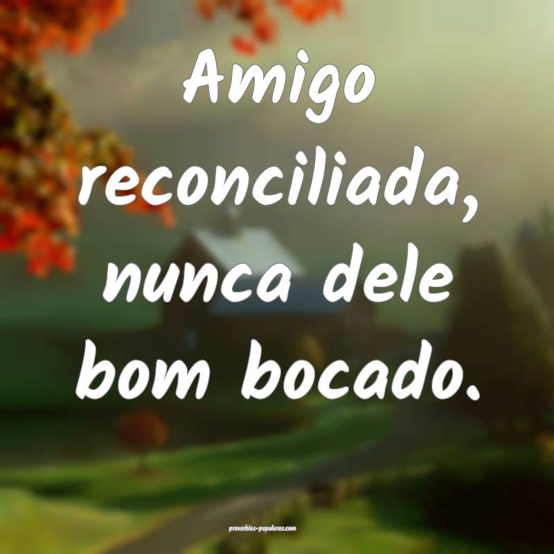 Amigo reconciliada, nunca dele bom bocado.
...