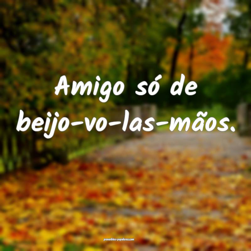 Amigo só de beijo-vo-las-mãos.
...