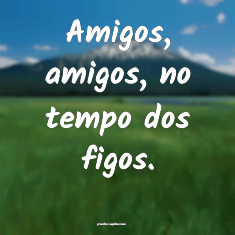 Amigos, amigos, no tempo dos figos.
...