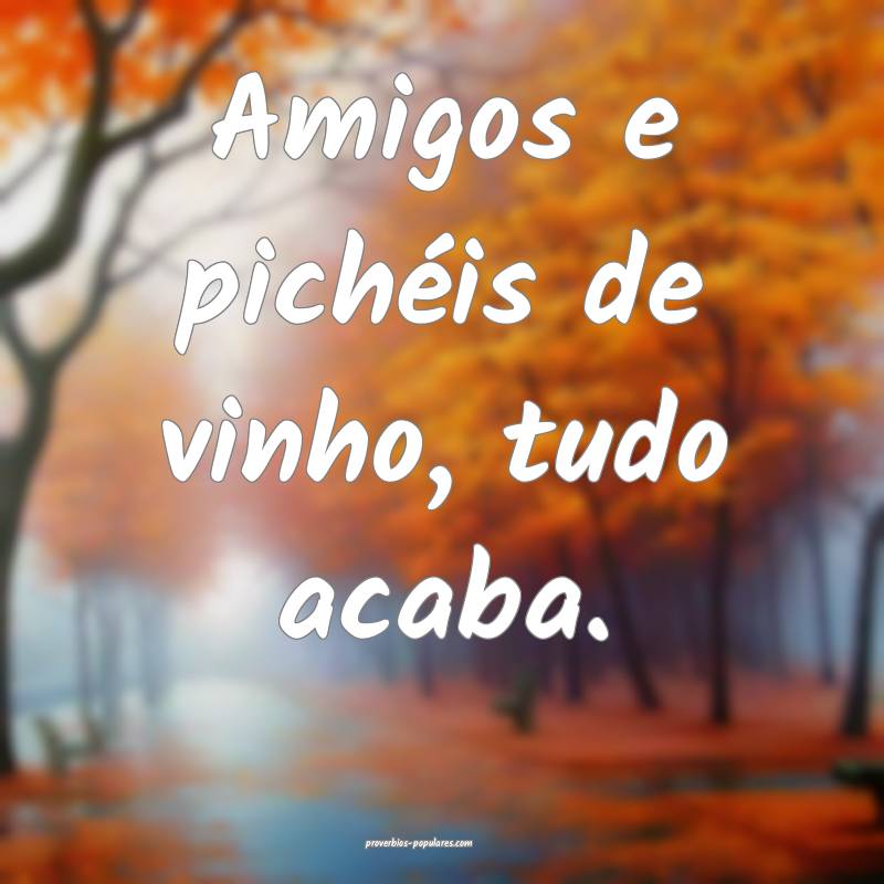 Amigos e pichéis de vinho, tudo acaba.
...
