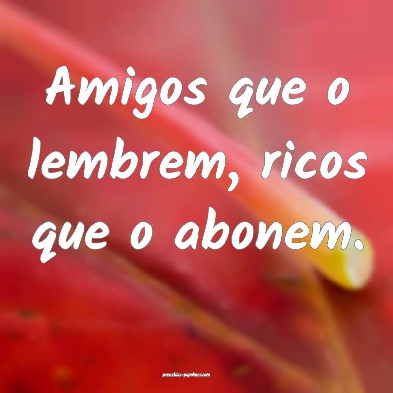 Amigos que o lembrem, ricos que o abonem.
...