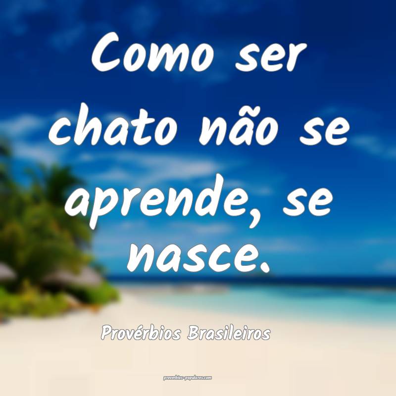 Como ser chato não se aprende, se nasce.
...