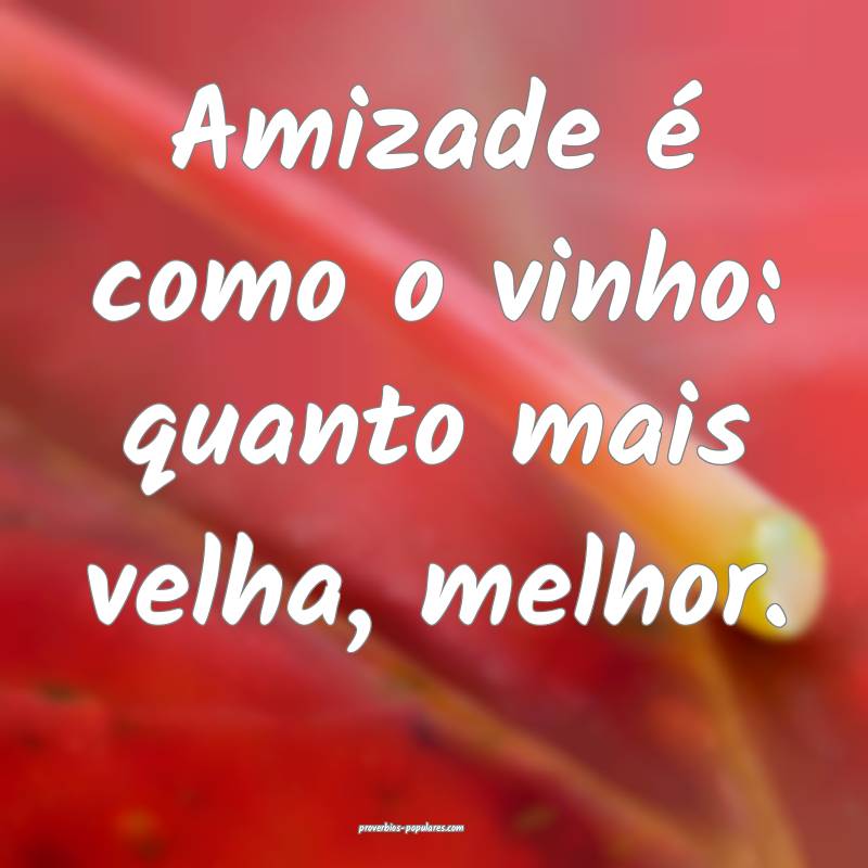 Amizade é como o vinho: quanto mais velha, melhor.
...