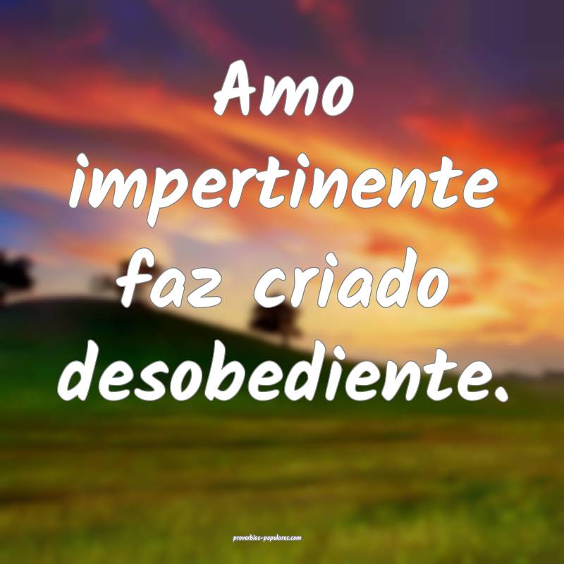 Amo impertinente faz criado desobediente.
...