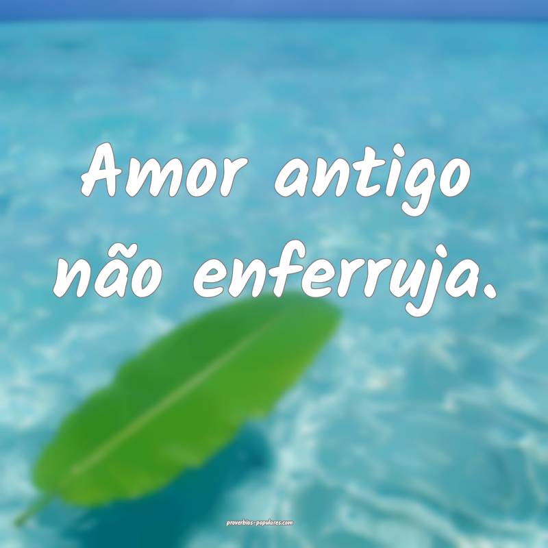 Amor antigo não enferruja.
 ...
