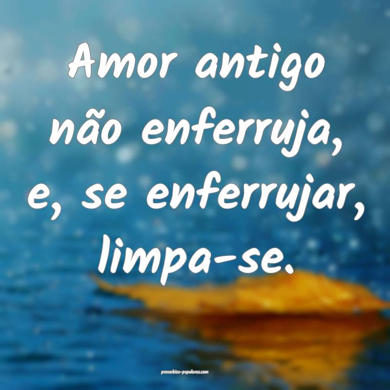 Amor antigo não enferruja, e, se enferrujar, limpa-se.
...
