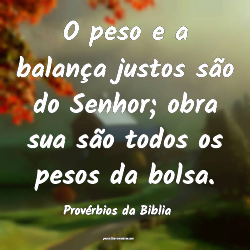 O peso e a balança justos são do Senhor; obra sua são todos os peso...