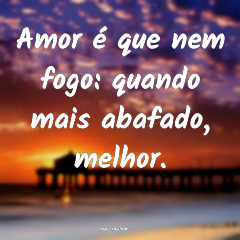 Amor é que nem fogo: quando mais abafado, melhor. ...