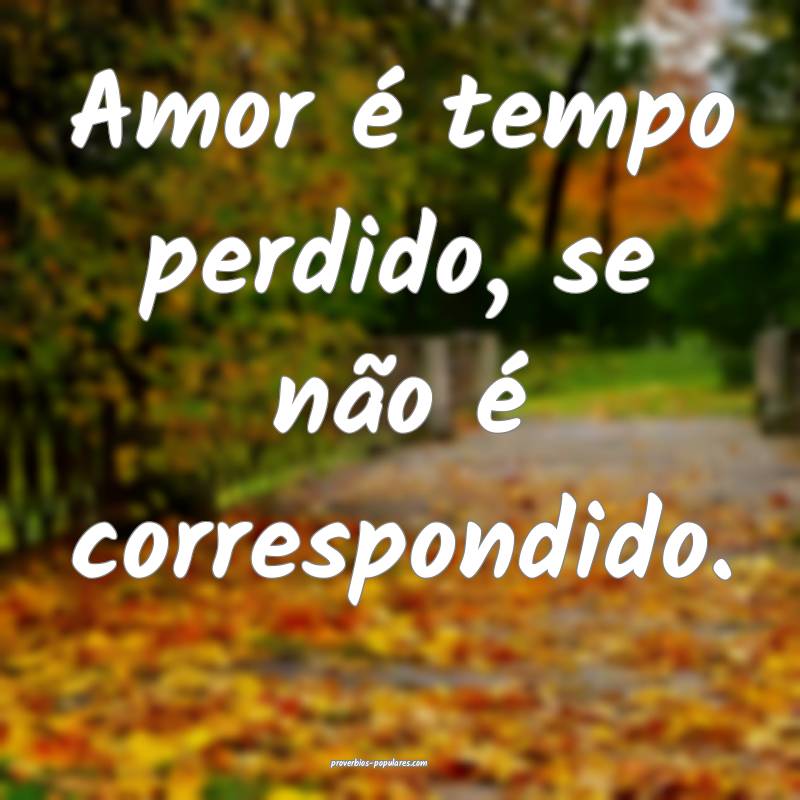 Amor é tempo perdido, se não é correspondido.
 ...