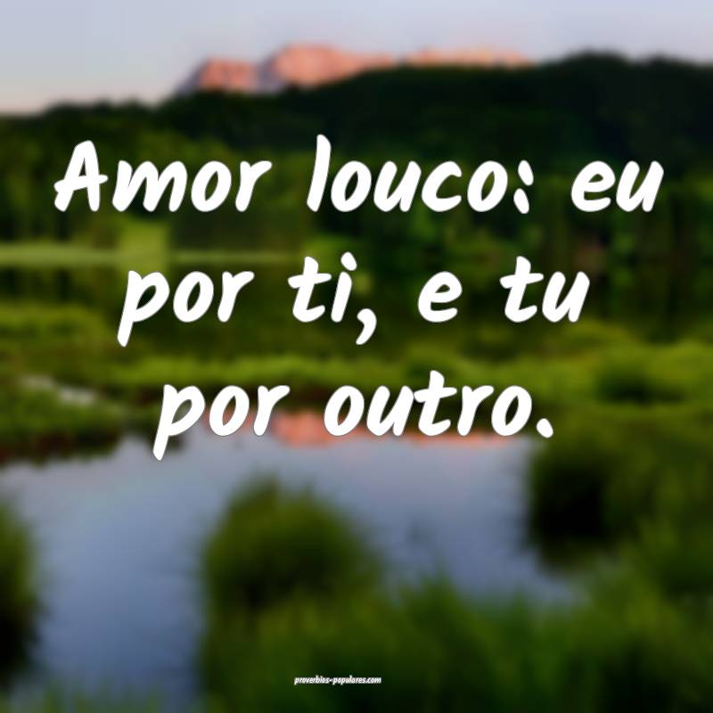 Amor louco: eu por ti, e tu por outro.
...