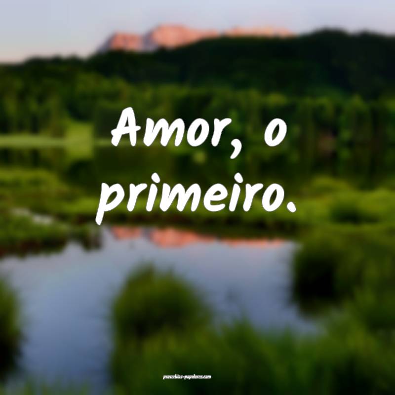 Amor, o primeiro.
 ...