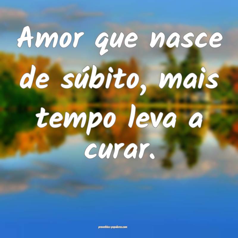 Amor que nasce de súbito, mais tempo leva a curar.
...