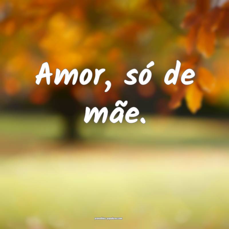 Amor, só de mãe.
...