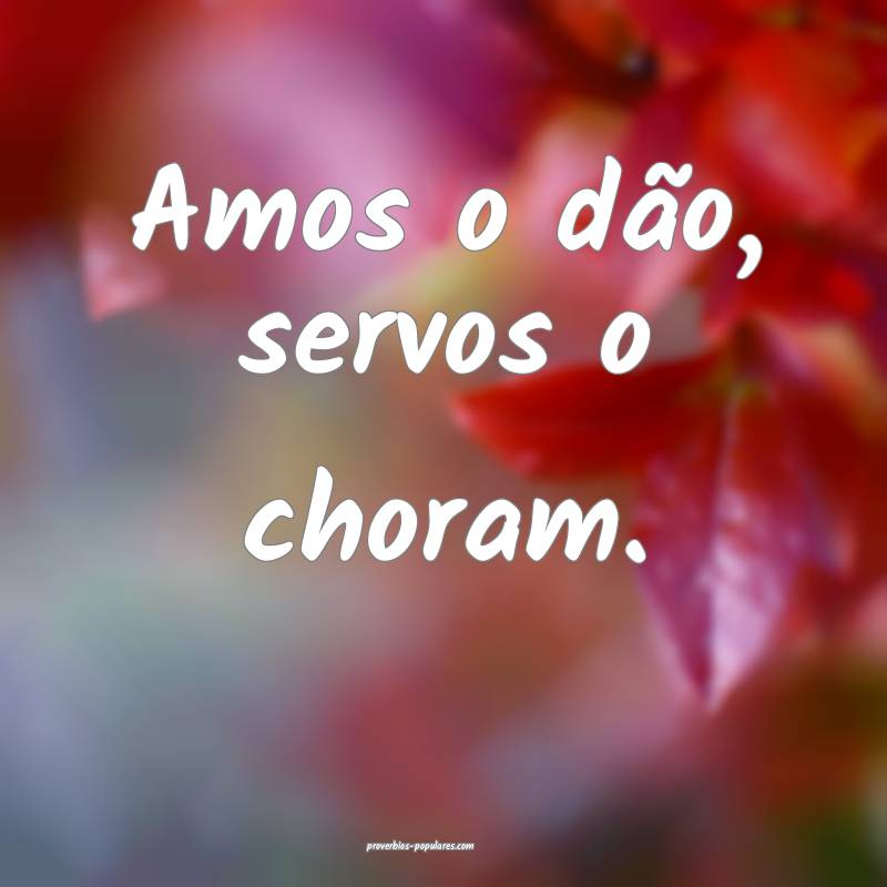 Amos o dão, servos o choram.
 ...