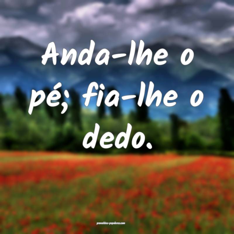 Anda-lhe o pé; fia-lhe o dedo.
 ...