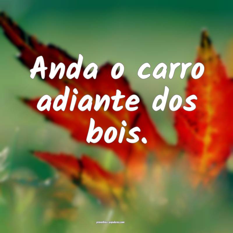 Anda o carro adiante dos bois.
...