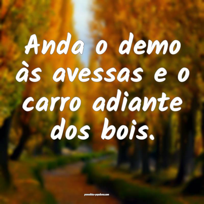 Anda o demo às avessas e o carro adiante dos bois.
...