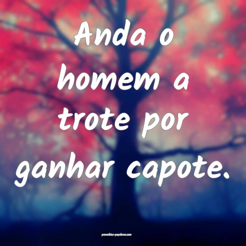 Anda o homem a trote por ganhar capote.
...