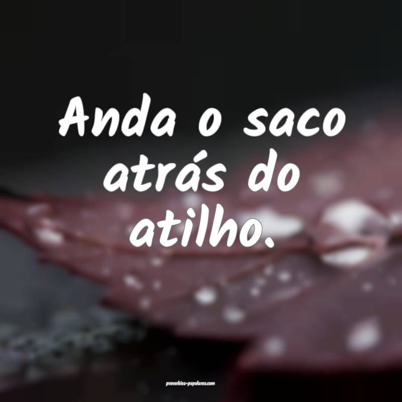 Anda o saco atrás do atilho.
...