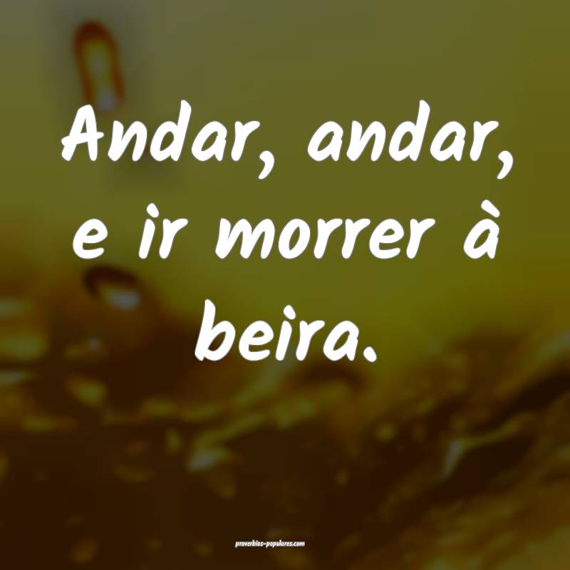 Andar, andar, e ir morrer à beira.
 ...