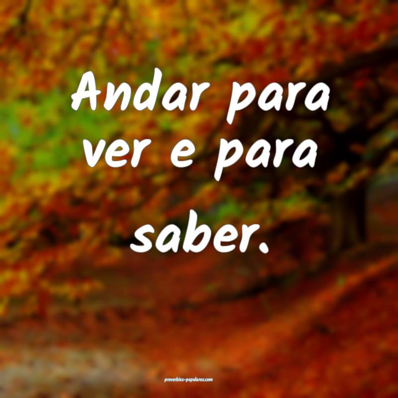 Andar para ver e para saber.
 ...