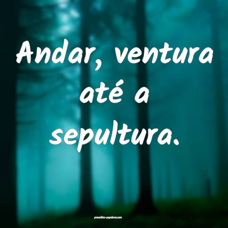 Andar, ventura até a sepultura.
 ...