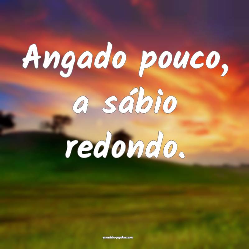 Angado pouco, a sábio redondo.
...