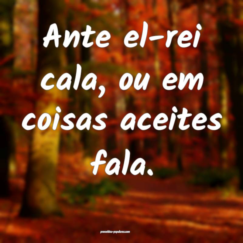Ante el-rei cala, ou em coisas aceites fala.
 ...