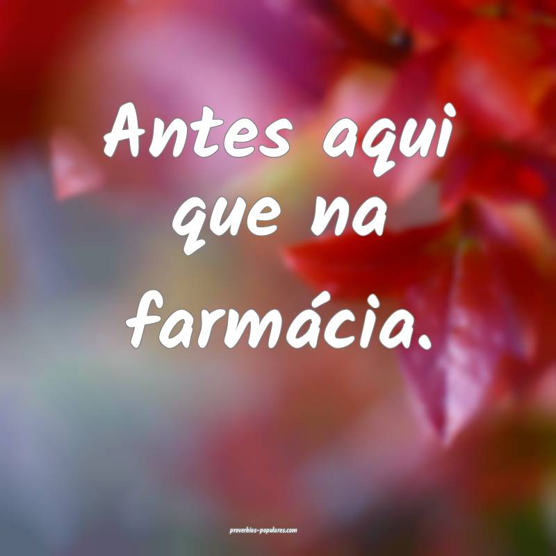 Antes aqui que na farmácia.
...