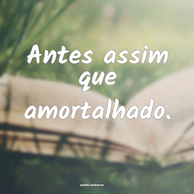 Antes assim que amortalhado.
...