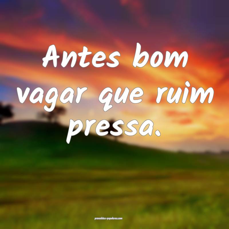 Antes bom vagar que ruim pressa.
...