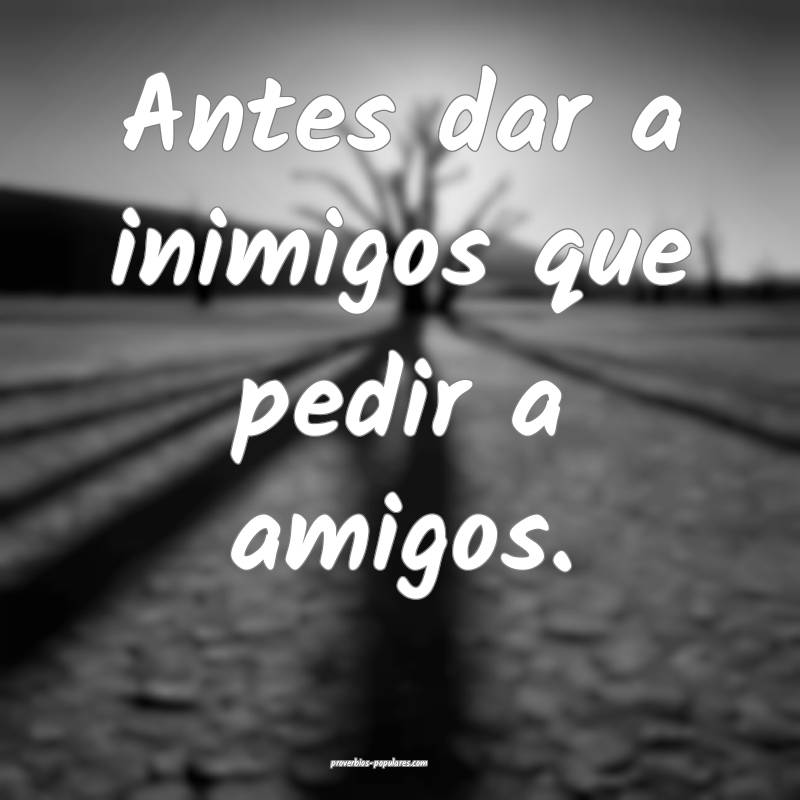 Antes dar a inimigos que pedir a amigos.
...