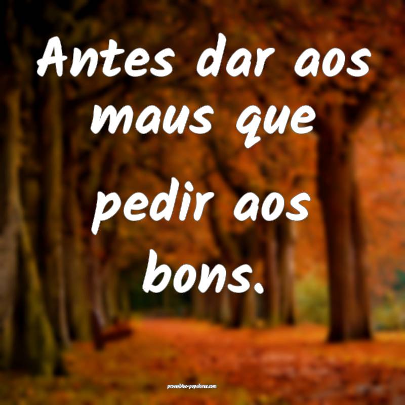 Antes dar aos maus que pedir aos bons.
...