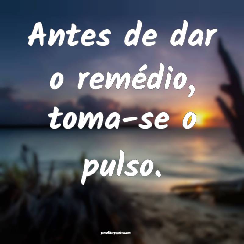 Antes de dar o remédio, toma-se o pulso.
...