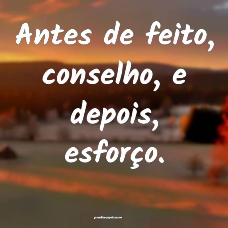 Antes de feito, conselho, e depois, esforço.
...