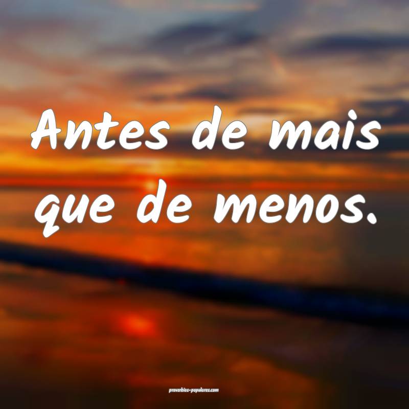 Antes de mais que de menos.
...
