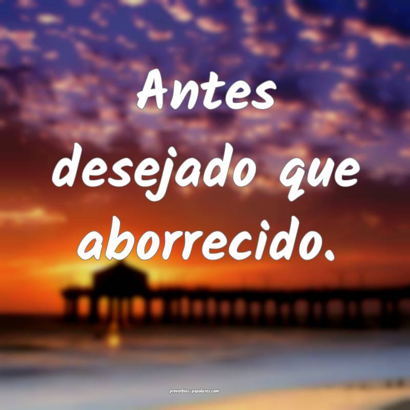 Antes desejado que aborrecido.
...