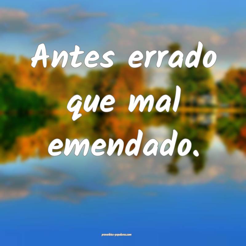 Antes errado que mal emendado.
 ...