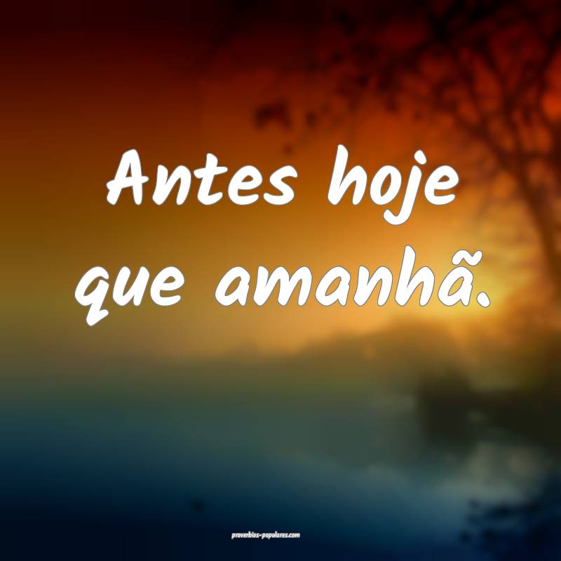 Antes hoje que amanhã.
...