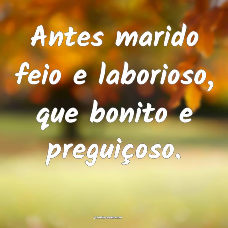 Antes marido feio e laborioso, que bonito e preguiçoso.
...