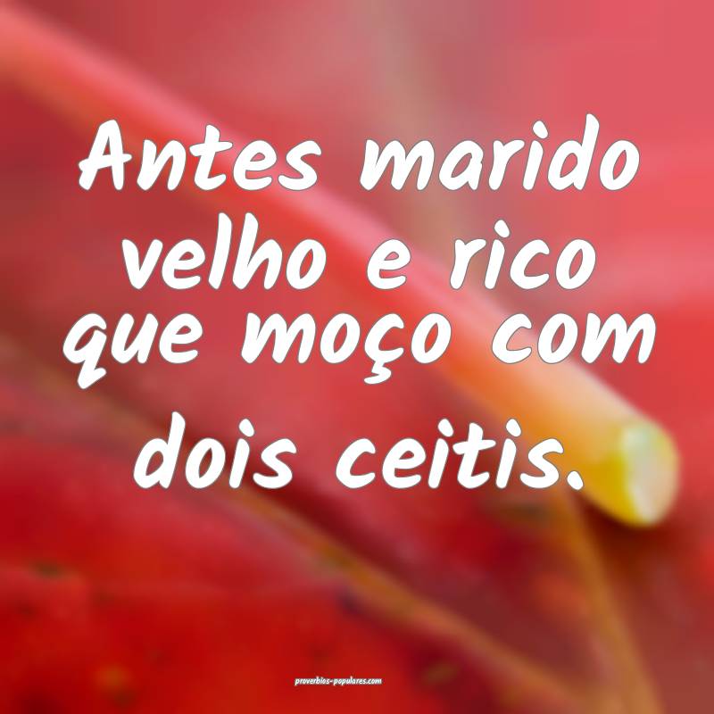 Antes marido velho e rico que moço com dois ceitis.
...