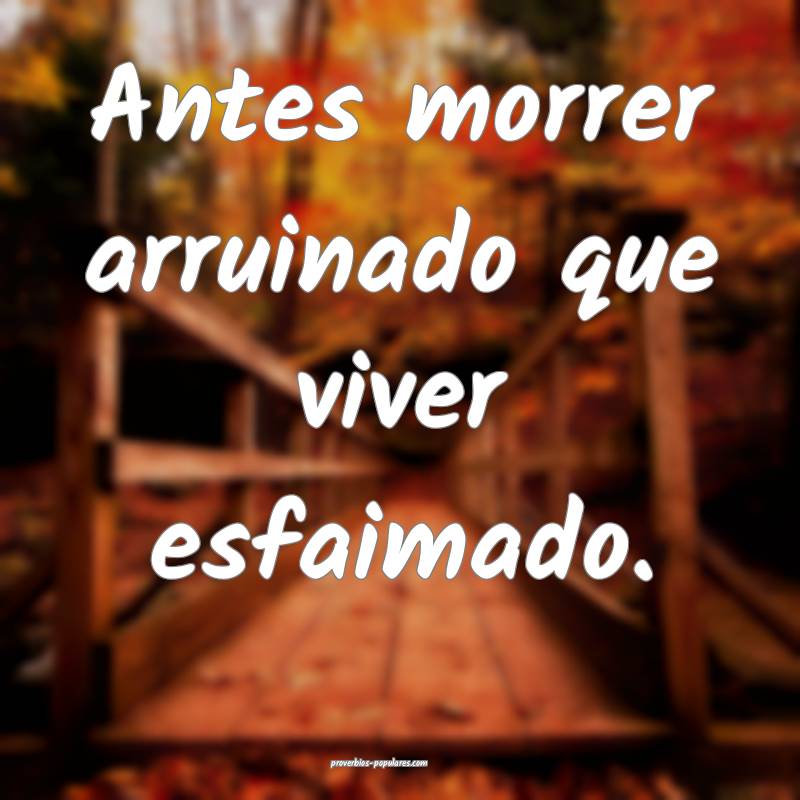 Antes morrer arruinado que viver esfaimado.
...